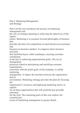 Part I: Marketing Management
and Strategy
Part I of this text introduces the process of marketing
management and
the role of strategic planning in achieving the objectives of the
organi-
zation. Marketing is a customer-focused philosophy of business
that
provides the basis for competition in most business-to-consumer
and
business-to-business markets. It comprises those business
activities
that facilitate buyer–seller exchanges, stressing customer
satisfaction
as the key to achieving organizational goals. The set of
management
processes aimed at anticipating and satisfying customer
requirements,
consistent with the profit goals of the company, is called
marketing
management. It shapes the interface between the organization
and its
environment. Marketing strategy provides the plan for focusing
the
organization’s resources and deploying marketing tactics to
capital-
ize on those opportunities that will yield the best possible
outcomes
for the firm. The remaining parts of this text explore the
essential pro-
cesses of marketing management in greater detail.
 