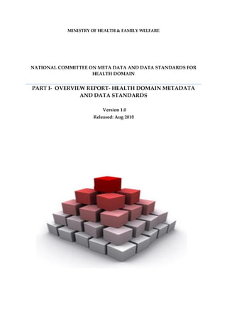 MINISTRY OF HEALTH & FAMILY WELFARE
NATIONAL COMMITTEE ON META DATA AND DATA STANDARDS FOR
HEALTH DOMAIN
PART I- OVERVIEW REPORT- HEALTH DOMAIN METADATA
AND DATA STANDARDS
Version 1.0
Released: Aug 2018
 