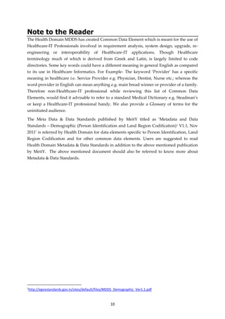 10
Note to the Reader
The Health Domain MDDS has created Common Data Element which is meant for the use of
Healthcare-IT Professionals involved in requirement analysis, system design, upgrade, re-
engineering or interoperability of Healthcare-IT applications. Though Healthcare
terminology much of which is derived from Greek and Latin, is largely limited to code
directories. Some key words could have a different meaning in general English as compared
to its use in Healthcare Informatics. For Example- The keyword ‘Provider’ has a specific
meaning in healthcare i.e. Service Provider e.g. Physician, Dentist, Nurse etc.; whereas the
word provider in English can mean anything e.g. main bread winner or provider of a family.
Therefore non-Healthcare-IT professional while reviewing this list of Common Data
Elements, would find it advisable to refer to a standard Medical Dictionary e.g. Steadman’s
or keep a Healthcare-IT professional handy. We also provide a Glossary of terms for the
uninitiated audience.
The Meta Data & Data Standards published by MeitY titled as ‘Metadata and Data
Standards – Demographic (Person Identification and Land Region Codification)1 V1.1, Nov
2011’ is referred by Health Domain for data elements specific to Person Identification, Land
Region Codification and for other common data elements. Users are suggested to read
Health Domain Metadata & Data Standards in addition to the above mentioned publication
by MeitY. The above mentioned document should also be referred to know more about
Metadata & Data Standards.
1
http://egovstandards.gov.in/sites/default/files/MDDS_Demographic_Ver1.1.pdf
 