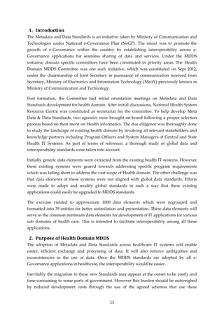 11
1. Introduction
The Metadata and Data Standards is an initiative taken by Ministry of Communication and
Technologies under National e-Governance Plan (NeGP). The intent was to promote the
growth of e-Governance within the country by establishing interoperability across e-
Governance applications for seamless sharing of data and services. Under the MDDS
initiative domain specific committees have been constituted in priority areas. The Health
Domain MDDS Committee was one such initiative, which was constituted on Sept 2012,
under the chairmanship of Joint Secretary in pursuance of communication received from
Secretary, Ministry of Electronics and Information Technology (MeitY) previously known as
Ministry of Communication and Technology.
Post formation, the Committee had initial orientation meetings on Metadata and Data
Standards development for health domain. After initial discussions, National Health System
Resource Centre was constituted as secretariat for the committee. To help develop Meta
Data & Data Standards, two agencies were brought on-board following a proper selection
process based on their merit on Health informatics. The due diligence was thoroughly done
to study the landscape of existing health domain by involving all relevant stakeholders and
knowledge partners including Program Officers and System Managers of Central and State
Health IT Systems. As part of terms of reference, a thorough study of global data and
interoperability standards were taken into account.
Initially generic data elements were extracted from the existing health IT systems. However
these existing systems were geared towards addressing specific program requirements
which was falling short to address the vast scope of Health domain. The other challenge was
that data elements of these systems were not aligned with global data standards. Efforts
were made to adopt and modify global standards in such a way that these existing
applications could easily be upgraded to MDDS standards.
The exercise yielded to approximate 1000 data elements which were regrouped and
formatted into 39 entities for better assimilation and presentation. These data elements will
serve as the common minimum data elements for development of IT applications for various
sub domains of health care. This is intended to facilitate interoperability among all these
applications.
2. Purpose of Health Domain MDDS
The adoption of Metadata and Data Standards across healthcare IT systems will enable
easier, efficient exchange and processing of data. It will also remove ambiguities and
inconsistencies in the use of data. Once the MDDS standards are adopted by all e-
Governance applications in healthcare, the interoperability would be easier.
Inevitably the migration to these new Standards may appear at the outset to be costly and
time-consuming to some parts of government. However this burden should be outweighed
by reduced development costs through the use of the agreed schemas that use these
 
