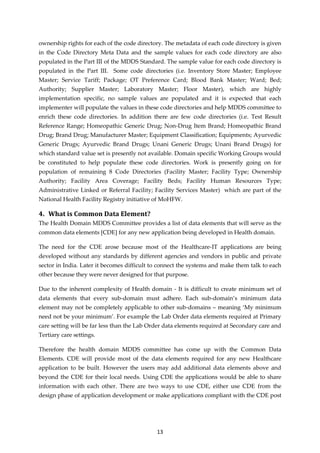 13
ownership rights for each of the code directory. The metadata of each code directory is given
in the Code Directory Meta Data and the sample values for each code directory are also
populated in the Part III of the MDDS Standard. The sample value for each code directory is
populated in the Part III. Some code directories (i.e. Inventory Store Master; Employee
Master; Service Tariff; Package; OT Preference Card; Blood Bank Master; Ward; Bed;
Authority; Supplier Master; Laboratory Master; Floor Master), which are highly
implementation specific, no sample values are populated and it is expected that each
implementer will populate the values in these code directories and help MDDS committee to
enrich these code directories. In addition there are few code directories (i.e. Test Result
Reference Range; Homeopathic Generic Drug; Non-Drug Item Brand; Homeopathic Brand
Drug; Brand Drug; Manufacturer Master; Equipment Classification; Equipments; Ayurvedic
Generic Drugs; Ayurvedic Brand Drugs; Unani Generic Drugs; Unani Brand Drugs) for
which standard value set is presently not available. Domain specific Working Groups would
be constituted to help populate these code directories. Work is presently going on for
population of remaining 8 Code Directories (Facility Master; Facility Type; Ownership
Authority; Facility Area Coverage; Facility Beds; Facility Human Resources Type;
Administrative Linked or Referral Facility; Facility Services Master) which are part of the
National Health Facility Registry initiative of MoHFW.
4. What is Common Data Element?
The Health Domain MDDS Committee provides a list of data elements that will serve as the
common data elements [CDE] for any new application being developed in Health domain.
The need for the CDE arose because most of the Healthcare-IT applications are being
developed without any standards by different agencies and vendors in public and private
sector in India. Later it becomes difficult to connect the systems and make them talk to each
other because they were never designed for that purpose.
Due to the inherent complexity of Health domain - It is difficult to create minimum set of
data elements that every sub-domain must adhere. Each sub-domain’s minimum data
element may not be completely applicable to other sub-domains – meaning ‘My minimum
need not be your minimum’. For example the Lab Order data elements required at Primary
care setting will be far less than the Lab Order data elements required at Secondary care and
Tertiary care settings.
Therefore the health domain MDDS committee has come up with the Common Data
Elements. CDE will provide most of the data elements required for any new Healthcare
application to be built. However the users may add additional data elements above and
beyond the CDE for their local needs. Using CDE the applications would be able to share
information with each other. There are two ways to use CDE, either use CDE from the
design phase of application development or make applications compliant with the CDE post
 