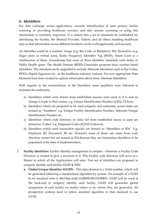 17
6. Identifiers
For data exchange across applications, accurate identification of each person/ facility
receiving or providing healthcare services, and also anyone accessing or using this
information is extremely important. It is critical that a set of standards be established for
identifying the Facility, the Medical Provider, Patient, and all others handling healthcare
data so that information across different locations can be exchanged easily and securely.
An Identifier could be a number, image (e.g. Bar Code or Blackberry ID), Biometrics (e.g.
finger print or retinal scan), Radio Frequency Identifier Tag (RFID), Smart Card or a
combination of these. Considering that none of these identifier standards exist today in
Public Health space- The Health Domain MDDS Committee proposes basic number based
identifiers. The standard can be upgraded to include Alternate Identifiers such as Bar Codes,
RFIDs, Digital Signature etc., as the healthcare industry matures. For now appropriate Data
Elements have been created to capture information about these Alternate Identifiers.
With regards to the nomenclature of the Identifiers some qualifiers were followed to
maintain the uniformity.
a) Identifiers which were drawn from established sources were used as it is and no
change is made in their names. e.g. Unique Identification Number (UID), PAN etc.
b) Identifiers which are proposed to be used uniquely and uniformly across states are
termed as “Numbers” e.g. Unique Facility Identification Number, Alternate Unique
Identification Number etc.
c) Identifiers where code directory or value list from established source is used are
termed as ‘Codes” e.g. Diagnosis Codes (ICD10 Codes) etc.
d) Identifiers which were transaction specific are termed as “Identifiers or IDs”. E.g.
Employee ID, Document ID etc. However some of these can come from code
directory master but are named as IDs because they are transaction identifiers to be
populated at the time of implementation.
I. Facility Identifiers: Facility Identity management is complex – therefore a Facility Code
Directory is created to give a structure to it. This Facility code directory will serve as a
Master to which all the Applications will refer. Two set of identifiers are proposed to
uniquely identify each facility-GUID & NIN.
a. Global Unique Identifier (GUID) – This data element is a 16-bit number, which will
be generated following a standardized algorithm by system. An example of a GUID
in its standard form is 40e74fae-c0ab-11dfb090-0017f2300bf5. GUID will be used at
the back-end to uniquely identify each facility. GUID will guarantee global
uniqueness of each facility no matter where or by whom they are generated. All
prospective systems need to follow standard algorithm in their backend to use
GUID.
 