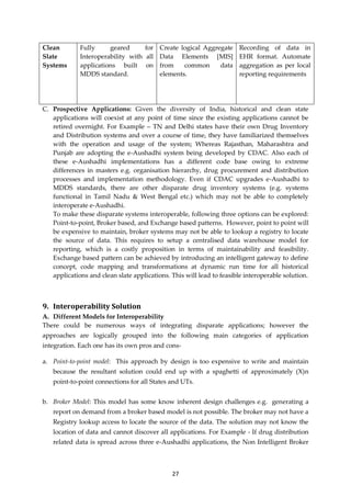 27
Clean
Slate
Systems
Fully geared for
Interoperability with all
applications built on
MDDS standard.
Create logical Aggregate
Data Elements [MIS]
from common data
elements.
Recording of data in
EHR format. Automate
aggregation as per local
reporting requirements
C. Prospective Applications: Given the diversity of India, historical and clean state
applications will coexist at any point of time since the existing applications cannot be
retired overnight. For Example – TN and Delhi states have their own Drug Inventory
and Distribution systems and over a course of time, they have familiarized themselves
with the operation and usage of the system; Whereas Rajasthan, Maharashtra and
Punjab are adopting the e-Aushadhi system being developed by CDAC. Also each of
these e-Aushadhi implementations has a different code base owing to extreme
differences in masters e.g. organisation hierarchy, drug procurement and distribution
processes and implementation methodology. Even if CDAC upgrades e-Aushadhi to
MDDS standards, there are other disparate drug inventory systems (e.g. systems
functional in Tamil Nadu & West Bengal etc.) which may not be able to completely
interoperate e-Aushadhi.
To make these disparate systems interoperable, following three options can be explored:
Point-to-point, Broker based, and Exchange based patterns. However, point to point will
be expensive to maintain, broker systems may not be able to lookup a registry to locate
the source of data. This requires to setup a centralised data warehouse model for
reporting, which is a costly proposition in terms of maintainability and feasibility.
Exchange based pattern can be achieved by introducing an intelligent gateway to define
concept, code mapping and transformations at dynamic run time for all historical
applications and clean slate applications. This will lead to feasible interoperable solution.
9. Interoperability Solution
A. Different Models for Interoperability
There could be numerous ways of integrating disparate applications; however the
approaches are logically grouped into the following main categories of application
integration. Each one has its own pros and cons-
a. Point-to-point model: This approach by design is too expensive to write and maintain
because the resultant solution could end up with a spaghetti of approximately (X)n
point-to-point connections for all States and UTs.
b. Broker Model: This model has some know inherent design challenges e.g. generating a
report on demand from a broker based model is not possible. The broker may not have a
Registry lookup access to locate the source of the data. The solution may not know the
location of data and cannot discover all applications. For Example - If drug distribution
related data is spread across three e-Aushadhi applications, the Non Intelligent Broker
 