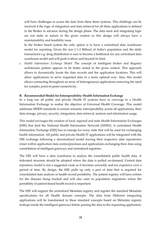 28
will have challenges to access the data from these three systems. This challenge can be
resolved if the logic of integration and data retrieval for all three applications is defined
in the Broker in advance during the design phase. The data need and integrating logic
are not static in nature in the given context so this design will always have a
maintainability and feasibility issue.
In the broker based system the only option is to have a centralised data warehouse
model for reporting. Given the size [~1.2 Billion] of India’s population and the daily
transactions e.g. drug distribution is sure to become a bottleneck for any centralised data
warehouse model and will push it above and beyond its limit.
c. Health Information Exchange Model: The concept of intelligent broker and Registry
architecture pattern appears to be better suited in the given context. This approach
allows to dynamically locate the data records and the application locations. This will
allow applications to serve requested data in a more optimal way. Also, this model
allows connecting throughout an array of heterogeneous applications removing the need
for complex point-to-point connectivity.
B. Recommended Model for Interoperability: Health Information Exchange
In a long run all public and private Health IT systems have to converge to a Health
Information Exchange to realize the objective of Universal Health Coverage. This model
addresses MDDS standards to ensure semantic interoperability across all applications, their
data storage, privacy, security, integration, data retrieval, analysis and information usage.
This model envisages the creation of local, regional and state Health Information Exchanges
[HIE] that feed the National Health Information Network [NHIN]. A centralised Health
Information Exchange [HIE] has to emerge for every state that will be used for exchanging
health information. All public and private Health IT applications will be integrated with the
HIE exchange following a decentralized model leaving their respective data repositories
intact within application data centres/premises and applications exchanging their data using
constellation of intelligent gateways and centralized registries.
The HIE will have a data warehouse to analyse the consolidated public health data. A
federated structure should be adopted where the data is pulled on-demand. Central data
repository model is not a suggested route as it becomes unwieldy and too expensive over a
period of time. By design, the HIE pulls up only a part of data that is required for
consolidated data analysis or health record portability. The patient registry will have entries
for the diseases being tracked and will also cater to population migrations where the
portability of patient-based health record is important.
The HIE will support the centralized Metadata registry and register the standard Metadata
specifications for all Health domain concepts. The data from Different integrating
applications will be transformed to these standard concepts based on Metadata registry
lookups inside the intelligent gateways before passing the data to the requesting application.
 