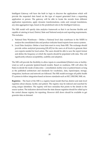 29
Intelligent Gateway will have the built in logic to discover the applications which will
provide the requested data based on the type of request generated from a requesting
application or person. The gateway will be able to locate the records from different
application repositories, apply dynamic transformations, codes and concept translations,
any data aggregation logic, based on the predefined rules in the Intelligent Gateway.
The HIE model will specify data analytics framework so that it can become flexible and
capable of catering to local, District, State and National analysis and reporting requirements.
This includes:
a. National Data Warehouse – Define a National level data warehouse in the NHIN to
analyse the consolidated data and produce indicator based reports from source systems.
b. Local Data Analytics -Define a local data mart in every State HIE. The exchange should
provide online analytical processing [OLAP] for the users at all levels to generate their
own reports needed for local action. The users should be able to save the report format
and define the frequency at which the reports should be populated with data. This will
significantly enhance acceptability, usability and adoption.
The HIE will provide the flexibility to allow inputs in consolidated [District-wise or facility-
wise] as well as granular [patient-based] models. Based on readiness, HIE will allow the
States to decide the mode of data entry – consolidated, facility-wise or patient-based; as long
as the published architecture and standards for vocabulary, data, input/output, storage,
integration, hardware and network are followed. The HIE model envisages all public health
IT systems to follow integration based on known standards such as HL7, DICOM, XML etc.
Registries: - The heart of the HIE is a registry based model that has district and state level
registries about disease, facility and patient. The registry may be indexed and searched by
using unique identifiers. The registry will have metadata that points to the details in the
source system. The indicators derived from the state disease registries should be rolled up to
the central disease registry for reporting. However drill down should be available to get
granular data on demand.
 