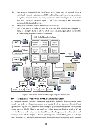 31
II. The semantic interoperability in different applications can be ensured using a
centralized metadata registry using HIE based intelligent gateways having functions
to register, discover, transform, notify, query and retrieve concepts and their meta
data from centralized metadata registry. This model has already been successfully
implemented in Canada Infoway.
III. Integration with other domain applications is quite easy.
IV. Lack of awareness in India towards the need of a HIE which is apprehended by
many as a complex thing to achieve which is just a negative perception and need to
be corrected by proper education of this model.
Figure 4: State Health Information Exchange –Proposed Architecture
10. Institutional Framework for MDDS implementation
As compared to other domains, information requirement in health domain changes more
rapidly and today’s information systems and standards slowly becomes obsolete if not
updated on a regular basis. There has been a surge in public health IT systems development
under National Health Mission as noted by various Common Review Mission (CRM)
reports. However each system was developed to cater local requirements and have followed
their own standards leading to a situation where systems were not being able to exchange
data. This adversely affects use of information. In addition data from private sector was not
 