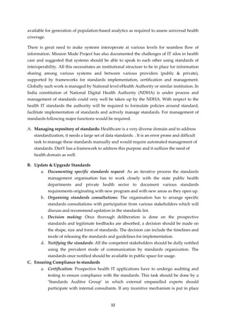 32
available for generation of population-based analytics as required to assess universal health
coverage.
There is great need to make systems interoperate at various levels for seamless flow of
information. Mission Mode Project has also documented the challenges of IT silos in health
care and suggested that systems should be able to speak to each other using standards of
interoperability. All this necessitates an institutional structure to be in place for information
sharing among various systems and between various providers (public & private),
supported by frameworks for standards implementation, certification and management.
Globally such work is managed by National level eHealth Authority or similar institution. In
India constitution of National Digital Health Authority (NDHA) is under process and
management of standards could very well be taken up by the NDHA. With respect to the
health IT standards the authority will be required to formulate policies around standard,
facilitate implementation of standards and actively manage standards. For management of
standards following major functions would be required.
A. Managing repository of standards: Healthcare is a very diverse domain and to address
standardization, it needs a large set of data standards. . It is an error prone and difficult
task to manage these standards manually and would require automated management of
standards. DietY has a framework to address this purpose and it suffices the need of
health domain as well.
B. Update & Upgrade Standards
a. Documenting specific standards request: As an iterative process the standards
management organisation has to work closely with the state public health
departments and private health sector to document various standards
requirements originating with new program and with new areas as they open up.
b. Organising standards consultations: The organisation has to arrange specific
standards consultations with participation from various stakeholders which will
discuss and recommend updation in the standards list.
c. Decision making: Once thorough deliberation is done on the prospective
standards and legitimate feedbacks are absorbed, a decision should be made on
the shape, size and form of standards. The decision can include the timelines and
mode of releasing the standards and guidelines for implementation.
d. Notifying the standards: All the competent stakeholders should be dully notified
using the prevalent mode of communication by standards organization. The
standards once notified should be available in public space for usage.
C. Ensuring Compliance to standards
a. Certification: Prospective health IT applications have to undergo auditing and
testing to ensure compliance with the standards. This task should be done by a
‘Standards Auditor Group’ in which external empanelled experts should
participate with internal consultants. If any incentive mechanism is put in place
 