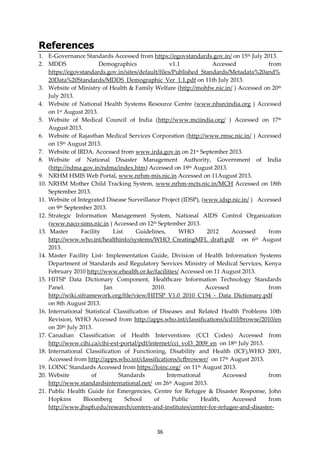 36
References
1. E-Governance Standards Accessed from https://egovstandards.gov.in/ on 15th July 2013.
2. MDDS Demographics v1.1 Accessed from
https://egovstandards.gov.in/sites/default/files/Published_Standards/Metadata%20and%
20Data%20Standards/MDDS_Demographic_Ver_1.1.pdf on 11th July 2013.
3. Website of Ministry of Health & Family Welfare (http://mohfw.nic.in/ ) Accessed on 20th
July 2013.
4. Website of National Health Systems Resource Centre (www.nhsrcindia.org ) Accessed
on 1st August 2013.
5. Website of Medical Council of India (http://www.mciindia.org/ ) Accessed on 17th
August 2013.
6. Website of Rajasthan Medical Services Corporation (http://www.rmsc.nic.in/ ) Accessed
on 15th August 2013.
7. Website of IRDA. Accessed from www.irda.gov.in on 21st September 2013.
8. Website of National Disaster Management Authority, Government of India
(http://ndma.gov.in/ndma/index.htm) Accessed on 19th August 2013.
9. NRHM HMIS Web Portal, www.nrhm-mis.nic.in Accessed on 11August 2013.
10. NRHM Mother Child Tracking System, www.nrhm-mcts.nic.in/MCH Accessed on 18th
September 2013.
11. Website of Integrated Disease Surveillance Project (IDSP), (www.idsp.nic.in/ ) Accessed
on 9th September 2013.
12. Strategic Information Management System, National AIDS Control Organization
(www.naco-sims.nic.in ) Accessed on 12th September 2013.
13. Master Facility List Guidelines, WHO 2012 Accessed from
http://www.who.int/healthinfo/systems/WHO_CreatingMFL_draft.pdf on 6th August
2013.
14. Master Facility List- Implementation Guide, Division of Health Information Systems
Department of Standards and Regulatory Services Ministry of Medical Services, Kenya
February 2010 http://www.ehealth.or.ke/facilities/ Accessed on 11 August 2013.
15. HITSP Data Dictionary Component, Healthcare Information Technology Standards
Panel. Jan 2010. Accessed from
http://wiki.siframework.org/file/view/HITSP_V1.0_2010_C154_-_Data_Dictionary.pdf
on 8th August 2013.
16. International Statistical Classification of Diseases and Related Health Problems 10th
Revision, WHO Accessed from http://apps.who.int/classifications/icd10/browse/2010/en
on 20th July 2013.
17. Canadian Classification of Health Interventions (CCI Codes) Accessed from
http://www.cihi.ca/cihi-ext-portal/pdf/internet/cci_vol3_2009_en on 18th July 2013.
18. International Classification of Functioning, Disability and Health (ICF),WHO 2001,
Accessed from http://apps.who.int/classifications/icfbrowser/ on 17th August 2013.
19. LOINC Standards Accessed from https://loinc.org/ on 11th August 2013.
20. Website of Standards International Accessed from
http://www.standardsinternational.net/ on 26th August 2013.
21. Public Health Guide for Emergencies, Centre for Refugee & Disaster Response, John
Hopkins Bloomberg School of Public Health, Accessed from
http://www.jhsph.edu/research/centers-and-institutes/center-for-refugee-and-disaster-
 