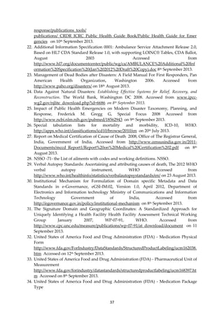 37
response/publications_tools/
publications/_CRDR_ICRC_Public_Health_Guide_Book/Public_Health_Guide_for_Emer
gencies on 10th September 2013.
22. Additional Information Specification 0001: Ambulance Service Attachment Release 2.0,
Based on HL7 CDA Standard Release 1.0, with supporting LOINC® Tables, CDA Ballot,
August 2003 Accessed from
http://www.hl7.org/documentcenter/public/wg/ca/AMBULANCE%20Additional%20Inf
ormation%20Specification%20(Jan%202012%20Draft%20Copy).doc 8th September 2013.
23. Management of Dead Bodies after Disasters: A Field Manual For First Responders, Pan
American Health Organization, Washington 2006. Accessed from
http://www.paho.org/disasters/ on 18th August 2013.
24. Data Against Natural Disasters: Establishing Effective Systems for Relief, Recovery, and
Reconstruction. The World Bank, Washington DC 2008. Accessed from www.ipcc-
wg2.gov/njlite_download.php?id=6686 on 8th September 2013.
25. Impact of Public Health Emergencies on Modern Disaster Taxonomy, Planning, and
Response, Frederick M. Gregg G, Special Focus 2008 Accessed from
http://www.ncbi.nlm.nih.gov/pubmed/18562943 on 9th September 2013.
26. Special tabulation lists for mortality and morbidity, ICD-10, WHO.
http://apps.who.int/classifications/icd10/browse/2010/en on 20th July 2013.
27. Report on Medical Certification of Cause of Death 2008, Office of The Registrar General,
India, Government of India, Accessed from http://www.censusindia.gov.in/2011-
Documents/mccd_Report1/Report%20on%20Medical%20Certification%202.pdf on 8th
August 2013.
28. NSSO -71- the List of ailments with codes and working definitions. NSSO.
29. Verbal Autopsy Standards: Ascertaining and attributing causes of death, The 2012 WHO
verbal autopsy instrument, WHO Accessed from
http://www.who.int/healthinfo/statistics/verbalautopsystandards/en/ on 23 August 2013.
30. Institutional Mechanism for Formulation of Domain specific Metadata and Data
Standards in e-Governance, eGSI-IM:02, Version 1.0, April 2012, Department of
Electronics and Information technology Ministry of Communications and Information
Technology Government of India, Accessed from
http://egovernance.gov.in/policy/institutional-mechanism on 8th September 2013.
31. The Signature Domain and Geographic Coordinates: A Standardized Approach for
Uniquely Identifying a Health Facility Health Facility Assessment Technical Working
Group January 2007, WP-07-91, WHO. Accessed from
http://www.cpc.unc.edu/measure/publications/wp-07-91/at_download/document on 11
September 2013.
32. United States of America Food and Drug Administration (FDA) - Medication Physical
Form
http://www.fda.gov/ForIndustry/DataStandards/StructuredProductLabeling/ucm162038.
htm Accessed on 12th September 2013.
33. United States of America Food and Drug Administration (FDA) - Pharmaceutical Unit of
Measurement
http://www.fda.gov/forindustry/datastandards/structuredproductlabeling/ucm168397.ht
m Accessed on 8th September 2013.
34. United States of America Food and Drug Administration (FDA) - Medication Package
Type
 