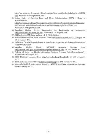 38
http://www.fda.gov/ForIndustry/DataStandards/StructuredProductLabeling/ucm162034.
htm Accessed on 3rd September 2013.
35. United States of America Food and Drug Administration (FDA) - Route of
Administration
http://www.fda.gov/Drugs/DevelopmentApprovalProcess/FormsSubmissionRequireme
nts/ElectronicSubmissions/DataStandardsManualmonographs/ucm071667.htm
Accessed on 3rd September 2013.
36. Rajasthan Medical Service Corporation for Equipments or Instruments
http://www.rmsc.nic.in/pdf/eel.pdf Accessed on 18th August 2013.
37. API Textbook of Medicine Volume-I & II, Ninth Edition
38. National Formulary of India. Accessed from http://www.cdsco.nic.in/NFI_2011.pdf on
12th September 2013.
39. Website of Canada Health Infoway Accessed from https://www.infoway-inforoute.com/
on 11th October 2013.
40. Metadata Online Registry METeOR, Australia Accessed from
http://meteor.aihw.gov.au/content/index.phtml/itemId/181162 on 12th October 2013.
41. Website of Society of Health Information Systems Program (http://hispindia.org/ )
Accessed on 28th August 2013.
42. DHIS 2 Software Accessed from http://www.dhis2.org/downloads on 13th September
2013.
43. iHRIS Software Accessed from http://www.ihris.org/ on 13th September 2013.
44. National eHealth Transformation Authority, NEHTA http://www.nehta.gov.au/ Accessed
on 18th October 2013.
 