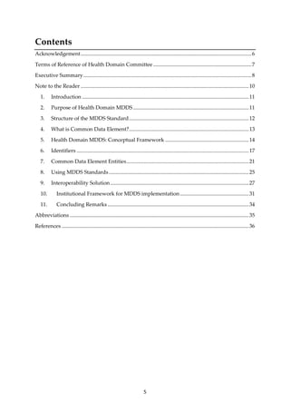 5
Contents
Acknowledgement...............................................................................................................................6
Terms of Reference of Health Domain Committee .........................................................................7
Executive Summary.............................................................................................................................8
Note to the Reader .............................................................................................................................10
1. Introduction ............................................................................................................................11
2. Purpose of Health Domain MDDS......................................................................................11
3. Structure of the MDDS Standard.........................................................................................12
4. What is Common Data Element?.........................................................................................13
5. Health Domain MDDS: Conceptual Framework ..............................................................14
6. Identifiers ................................................................................................................................17
7. Common Data Element Entities...........................................................................................21
8. Using MDDS Standards........................................................................................................25
9. Interoperability Solution.......................................................................................................27
10. Institutional Framework for MDDS implementation ...................................................31
11. Concluding Remarks.........................................................................................................34
Abbreviations .....................................................................................................................................35
References ...........................................................................................................................................36
 