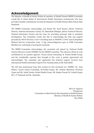 6
Acknowledgement
The Ministry of Health & Family Welfare & members of Health Domain MDDS Committee
would like to thank Indian & International Health Informatics professionals who have
provided valuable contributions towards development of Health Domain Meta Data & Data
Standards.
The MDDS Committee acknowledges and thanks Mr. Sunil Kumar, (Senior Technical
Director, National Informatics Centre), Dr. Meenakshi Mahajan, (Senior Technical Director,
National Informatics Centre) and her team for providing necessary help in standards
development. The Committee would also like to acknowledge the help and support
provided by MCTS Division; e-Gov Consulting team in MoHFW, C-DAC team & Rajasthan
Medical Services Corporation team. A big acknowledgement goes to EHR Committee
Members for verifying & reviewing the standards.
The MDDS Committee acknowledges, the secretariat role played by National Health
Systems Resource Centre (NHSRC) for the MDDS Committee. The intensive efforts & work
contributed by two partner agencies ‘Taurus Glocal Consulting’ & ‘United Health Group’
and the considerable expertise they brought to this work is greatly appreciated and
acknowledged. The committee also appreciates the technical support received from
International Health Informatics Experts Prof. Sundeep Sahay & Mr. Bob Jolliffe.
The full time professional team that worked for this secretariat are: NHSRC- Dr. Amit
Mishra, Taurus Glocal Consulting -Dr.Pankaj Gupta, Mr. Krishan Bhardwaj, Dr.Savita
Gupta and Ms. Anjali Nanda, United Health Group- Mr. Ranjan Prasad, Dr. Lokesh Gupta,
Mr. J. P. Pattanaik and Ms. Akanksha.
Shri Lav Agarwal
Chairperson
Committee on Meta Data & Data Standards in Health Domain
Ministry of Health & Family Welfare
New Delhi
 