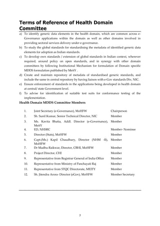7
Terms of Reference of Health Domain
Committee
a) To identify generic data elements in the health domain, which are common across e-
Governance applications within the domain as well as other domains involved in
providing sectoral services delivery under e-governance.
b) To study the global standards for standardising the metadata of identified generic data
elements for adoption as Indian standards.
c) To develop own standards / extension of global standards in Indian context, wherever
required, around policy on open standards, and in synergy with other domain
committees by following Institutional Mechanism for formulation of Domain specific
MDDS formulation published by MeitY .
d) Create and maintain repository of metadata of standardised generic standards, and
include the same in central repository by having liaison with e-Gov standards Div, NIC.
e) Ensure enforcement of standards in the applications being developed in health domain
at central/ state Government level.
f) To advise for identification of suitable test suits for conformance testing of the
implementation.
Health Domain MDDS Committee Members
1. Joint Secretary (e-Governance), MoHFW Chairperson
2. Sh. Sunil Kumar, Senior Technical Director, NIC Member
3. Ms. Kavita Bhatia, Addl. Director (e-Governance),
MeitY
Member
4. ED, NHSRC Member- Nominee
5. Director (Stats), MoHFW Member
6. Capt.(Ms.) Kapil Chaudhary, Director (NHM -II),
MoHFW
Member
7. Dr Madhu Raikwar, Director, CBHI, MoHFW Member
8. Project Director, CHI Member
9. Representative from Registrar General of India Office Member
10. Representative from Ministry of Panchayati Raj Member
11. Representative from STQC Directorate, MEITY Member
12. Sh. Jitendra Arora- Director (eGov), MoHFW Member Secretary
 