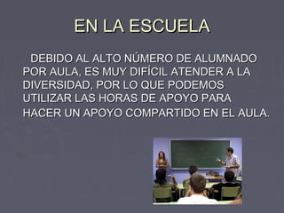 EN LA ESCUELA
 DEBIDO AL ALTO NÚMERO DE ALUMNADO
POR AULA, ES MUY DIFÍCIL ATENDER A LA
DIVERSIDAD, POR LO QUE PODEMOS
UTILIZAR LAS HORAS DE APOYO PARA
HACER UN APOYO COMPARTIDO EN EL AULA.
 