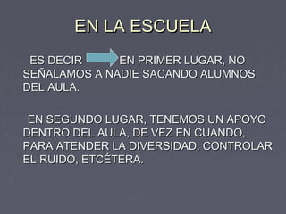 EN LA ESCUELA
 ES DECIR     EN PRIMER LUGAR, NO
SEÑALAMOS A NADIE SACANDO ALUMNOS
DEL AULA.

 EN SEGUNDO LUGAR, TENEMOS UN APOYO
DENTRO DEL AULA, DE VEZ EN CUANDO,
PARA ATENDER LA DIVERSIDAD, CONTROLAR
EL RUIDO, ETCÉTERA.
 
