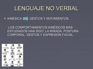 LENGUAJE NO VERBAL
►   KINÉSICA    GESTOS Y MOVIMIENTOS.

    LOS COMPORTAMIENTOS KINÉSICOS MÁS
    ESTUDIADOS HAN SIDO: LA MIRADA, POSTURA
    CORPORAL, GESTOS Y EXPRESIÓN FACIAL.
 