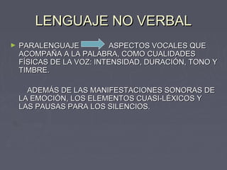 LENGUAJE NO VERBAL
►   PARALENGUAJE           ASPECTOS VOCALES QUE
    ACOMPAÑA A LA PALABRA, COMO CUALIDADES
    FÍSICAS DE LA VOZ: INTENSIDAD, DURACIÓN, TONO Y
    TIMBRE.

      ADEMÁS DE LAS MANIFESTACIONES SONORAS DE
    LA EMOCIÓN, LOS ELEMENTOS CUASI-LÉXICOS Y
    LAS PAUSAS PARA LOS SILENCIOS.
 