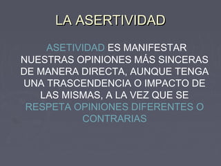 LA ASERTIVIDAD
    ASETIVIDAD ES MANIFESTAR
NUESTRAS OPINIONES MÁS SINCERAS
DE MANERA DIRECTA, AUNQUE TENGA
UNA TRASCENDENCIA O IMPACTO DE
   LAS MISMAS, A LA VEZ QUE SE
 RESPETA OPINIONES DIFERENTES O
          CONTRARIAS
 