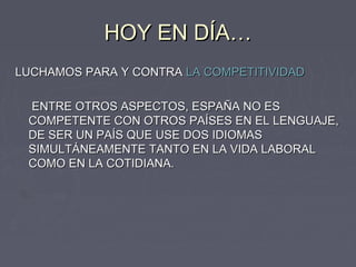 HOY EN DÍA…
LUCHAMOS PARA Y CONTRA LA COMPETITIVIDAD

 ENTRE OTROS ASPECTOS, ESPAÑA NO ES
 COMPETENTE CON OTROS PAÍSES EN EL LENGUAJE,
 DE SER UN PAÍS QUE USE DOS IDIOMAS
 SIMULTÁNEAMENTE TANTO EN LA VIDA LABORAL
 COMO EN LA COTIDIANA.
 
