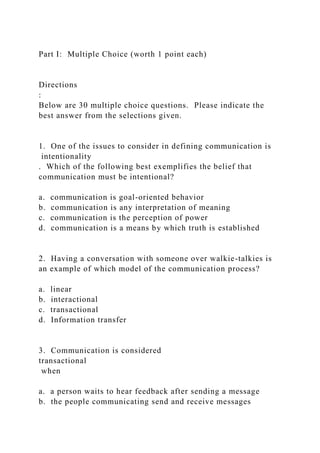 Part I: Multiple Choice (worth 1 point each)
Directions
:
Below are 30 multiple choice questions. Please indicate the
best answer from the selections given.
1. One of the issues to consider in defining communication is
intentionality
. Which of the following best exemplifies the belief that
communication must be intentional?
a. communication is goal-oriented behavior
b. communication is any interpretation of meaning
c. communication is the perception of power
d. communication is a means by which truth is established
2. Having a conversation with someone over walkie-talkies is
an example of which model of the communication process?
a. linear
b. interactional
c. transactional
d. Information transfer
3. Communication is considered
transactional
when
a. a person waits to hear feedback after sending a message
b. the people communicating send and receive messages
 