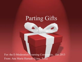 Parting Gifts

For: the E-Moderation Learning Community, Oct 2013
From: Ana María Hurtado (Lima, Perú)

 