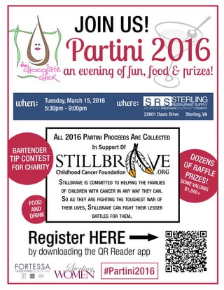 when: Tuesday, March 15, 2016
5:30pm - 9:00pm
where:
22601 Davis Drive Sterling, VA
Partini 2016an evening of fun, food & prizes!
#Partini2016
DOZENSOF RAFFLEPRIZES!SOME VALUING$1,500+
AND
DRINK
FOOD
AND
DRINK
FOOD
Stillbrave is committed to helping the families
of children with cancer in any way they can.
So as they are fighting the toughest war of
their lives, Stillbrave can fight their lesser
battles for them.
All 2016 Partini Proceeds Are Collected
BARTENDER
TIP CONTEST
FOR CHARITY
BARTENDER
TIP CONTEST
FOR CHARITY
Register HERE
by downloading the QR Reader app
JOIN US!
 