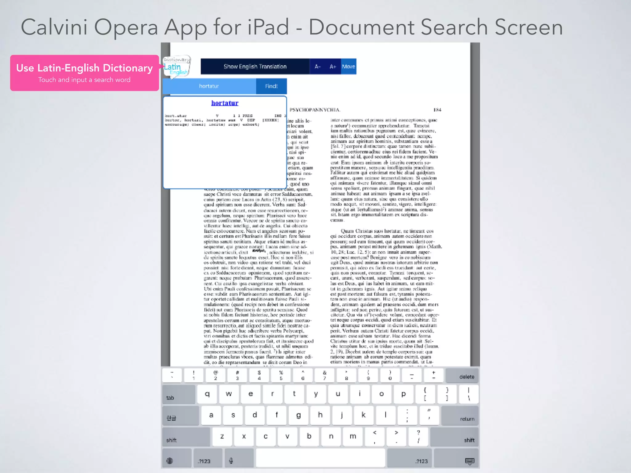 Calvini Opera App for PC
Content List
Click and go to
each book directly.
Content Show/Hide
Toggle Show and Hide
the Content List
Go to a Page
Select a page number, you can
see the page in selected volume.
Go to a Volume
Select a volume number, you can see
the first page in selected volume.
Search Result Show/Hide
Toggle Show and Hide the Search Result.
Source Text Screen Area English Translation Text Area
Text Screen Zoom
Zoom in / out with +, - Button
Latin-English Dictionary
Latin-English word dictionary. Idiom
also available.
English Translation Show/Hide
Toggle Show and Hide the English Translation Text Area.
 