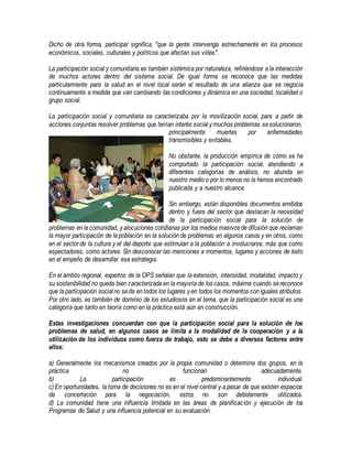 Dicho de otra forma, participar significa, "que la gente intervenga estrechamente en los procesos
económicos, sociales, culturales y políticos que afectan sus vidas".
La participación social y comunitaria es también sistémica por naturaleza, refiriéndose a la interacción
de muchos actores dentro del sistema social. De igual forma se reconoce que las medidas
particularmente para la salud en el nivel local serán el resultado de una alianza que se negocia
continuamente a medida que van cambiando las condiciones y dinámica en una sociedad, localidad o
grupo social.
La participación social y comunitaria se caracterizaba por la movilización social, para a partir de
acciones conjuntas resolver problemas que tenían interés social y muchos problemas sesolucionaron,
principalmente muertes por enfermedades
transmisibles y evitables.
No obstante, la producción empírica de cómo se ha
comportado la participación social, atendiendo a
diferentes categorías de análisis, no abunda en
nuestro medio o por lo menos no la hemos encontrado
publicada y a nuestro alcance.
Sin embargo, están disponibles documentos emitidos
dentro y fuera del sector que destacan la necesidad
de la participación social para la solución de
problemas en la comunidad, y alocuciones cotidianas por los medios masivos de difusión que reclaman
la mayor participación de la población en la solución de problemas en algunos casos y en otros, como
en el sector de la cultura y el del deporte que estimulan a la población a involucrarse, más que como
espectadores, como actores. Sin desconocer las menciones a momentos, lugares y acciones de éxito
en el empeño de desarrollar esa estrategia.
En el ámbito regional, expertos de la OPS señalan que la extensión, intensidad, modalidad, impacto y
su sostenibilidad no queda bien caracterizada en la mayoría de los casos,máxime cuando sereconoce
que la participación socialno seda en todos los lugares y en todos los momentos con iguales atributos.
Por otro lado, es también de dominio de los estudiosos en el tema, que la participación social es una
categoría que tanto en teoría como en la práctica está aún en construcción.
Estas investigaciones concuerdan con que la participación social para la solución de los
problemas de salud, en algunos casos se limita a la modalidad de la cooperación y a la
utilización de los individuos como fuerza de trabajo, esto se debe a diversos factores entre
ellos:
a) Generalmente los mecanismos creados por la propia comunidad o determina dos grupos, en la
práctica no funcionan adecuadamente.
b) La participación es predominantemente individual.
c) En oportunidades, la toma de decisiones no es en el nivel central y a pesar de que existen espacios
de concertación para la negociación, estos no son debidamente utilizados.
d) La comunidad tiene una influencia limitada en las áreas de planificación y ejecución de los
Programas de Salud y una influencia potencial en su evaluación.
 