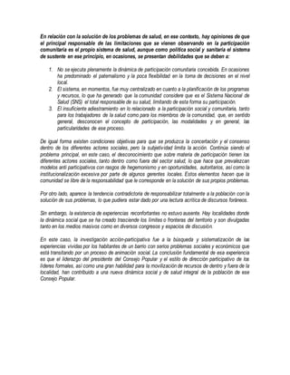 En relación con la solución de los problemas de salud, en ese contexto, hay opiniones de que
el principal responsable de las limitaciones que se vienen observando en la participación
comunitaria es el propio sistema de salud, aunque como política social y sanitaria el sistema
de sustente en ese principio, en ocasiones, se presentan debilidades que se deben a:
1. No se ejecuta plenamente la dinámica de participación comunitaria concebida. En ocasiones
ha predominado el paternalismo y la poca flexibilidad en la toma de decisiones en el nivel
local.
2. El sistema, en momentos, fue muy centralizado en cuanto a la planificación de los programas
y recursos, lo que ha generado que la comunidad considere que es el Sistema Nacional de
Salud (SNS) el total responsable de su salud, limitando de esta forma su participación.
3. El insuficiente adiestramiento en lo relacionado a la participación social y comunitaria, tanto
para los trabajadores de la salud como para los miembros de la comunidad, que, en sentido
general, desconocen el concepto de participación, las modalidades y en general, las
particularidades de ese proceso.
De igual forma existen condiciones objetivas para que se produzca la concertación y el consenso
dentro de los diferentes actores sociales, pero la subjetividad limita la acción. Continúa siendo el
problema principal, en este caso, el desconocimiento que sobre materia de participación tienen los
diferentes actores sociales, tanto dentro como fuera del sector salud, lo que hace que prevalezcan
modelos anti participativos con rasgos de hegemonismo y en oportunidades, autoritarios, así como la
institucionalización excesiva por parte de algunos gerentes locales. Estos elementos hacen que la
comunidad se libre de la responsabilidad que le corresponde en la solución de sus propios problemas.
Por otro lado, aparece la tendencia contradictoria de responsabilizar totalmente a la población con la
solución de sus problemas, lo que pudiera estar dado por una lectura acrítica de discursos foráneos.
Sin embargo, la existencia de experiencias reconfortantes no estuvo ausente. Hay localidades donde
la dinámica social que se ha creado trasciende los límites o fronteras del territorio y son divulgadas
tanto en los medios masivos como en diversos congresos y espacios de discusión.
En este caso, la investigación acción-participativa fue a la búsqueda y sistematización de las
experiencias vividas por los habitantes de un barrio con serios problemas sociales y económicos que
está transitando por un proceso de animación social. La conclusión fundamental de esa experiencia
es que el liderazgo del presidente del Consejo Popular y el estilo de dirección participativo de los
líderes formales, así como una gran habilidad para la movilización de recursos de dentro y fuera de la
localidad, han contribuido a una nueva dinámica social y de salud integral de la población de ese
Consejo Popular.
 