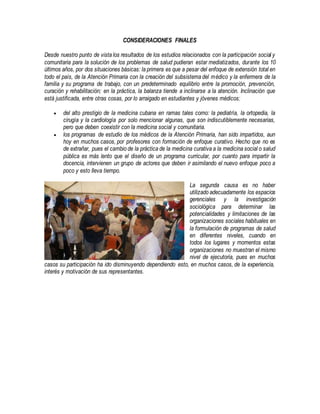CONSIDERACIONES FINALES
Desde nuestro punto de vista los resultados de los estudios relacionados con la participación social y
comunitaria para la solución de los problemas de salud pudieran estar mediatizados, durante los 10
últimos años, por dos situaciones básicas: la primera es que a pesar del enfoque de extensión total en
todo el país, de la Atención Primaria con la creación del subsistema del médico y la enfermera de la
familia y su programa de trabajo, con un predeterminado equilibrio entre la promoción, prevención,
curación y rehabilitación; en la práctica, la balanza tiende a inclinarse a la atención. Inclinación que
está justificada, entre otras cosas, por lo arraigado en estudiantes y jóvenes médicos:
 del alto prestigio de la medicina cubana en ramas tales como: la pediatría, la ortopedia, la
cirugía y la cardiología por solo mencionar algunas, que son indiscutiblemente necesarias,
pero que deben coexistir con la medicina social y comunitaria.
 los programas de estudio de los médicos de la Atención Primaria, han sido impartidos, aun
hoy en muchos casos, por profesores con formación de enfoque curativo. Hecho que no es
de extrañar, pues el cambio de la práctica de la medicina curativa a la medicina social o salud
pública es más lento que el diseño de un programa curricular, por cuanto para impartir la
docencia, intervienen un grupo de actores que deben ir asimilando el nuevo enfoque poco a
poco y esto lleva tiempo.
La segunda causa es no haber
utilizado adecuadamente los espacios
gerenciales y la investigación
sociológica para determinar las
potencialidades y limitaciones de las
organizaciones sociales habituales en
la formulación de programas de salud
en diferentes niveles, cuando en
todos los lugares y momentos estas
organizaciones no muestran el mismo
nivel de ejecutoria, pues en muchos
casos su participación ha ido disminuyendo dependiendo esto, en muchos casos, de la experiencia,
interés y motivación de sus representantes.
 
