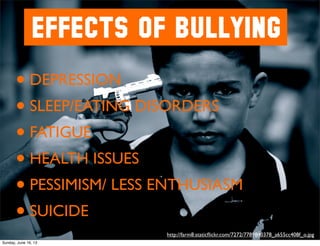 EFFECTS OF BULLYING
• DEPRESSION
• SLEEP/EATING DISORDERS
• FATIGUE
• HEALTH ISSUES
• PESSIMISM/ LESS ENTHUSIASM
• SUICIDE
http://farm8.staticﬂickr.com/7272/7789840378_a655cc408f_o.jpg
Sunday, June 16, 13
 