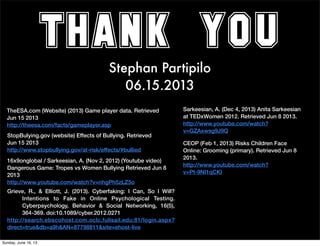 THANK YOU
Stephan Partipilo
06.15.2013
TheESA.com (Website) (2013) Game player data. Retrieved
Jun 15 2013
http://theesa.com/facts/gameplayer.asp
Sarkeesian, A. (Dec 4, 2013) Anita Sarkeesian
at TEDxWomen 2012. Retrieved Jun 8 2013.
http://www.youtube.com/watch?
v=GZAxwsg9J9Q
StopBulying.gov (website) Effects of Bullying. Retrieved
Jun 15 2013
http://www.stopbullying.gov/at-risk/effects/#bullied
16x9onglobal / Sarkeesian, A. (Nov 2, 2012) (Youtube video)
Dangerous Game: Tropes vs Women Bullying Retrieved Jun 8
2013
http://www.youtube.com/watch?v=nhgPh5zLZ5o
Grieve, R., & Elliott, J. (2013). Cyberfaking: I Can, So I Will?
Intentions to Fake in Online Psychological Testing.
Cyberpsychology, Behavior & Social Networking, 16(5),
364-369. doi:10.1089/cyber.2012.0271
http://search.ebscohost.com.oclc.fullsail.edu:81/login.aspx?
direct=true&db=a9h&AN=87798811&site=ehost-live
CEOP (Feb 1, 2013) Risks Children Face
Online: Grooming (primary). Retrieved Jun 8
2013.
http://www.youtube.com/watch?
v=Pt-9NI1qCKI
Sunday, June 16, 13
 
