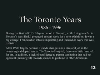 The Toronto Years
1986 - 1996
During the first half of a 10-year period in Toronto, while living in a flat in
Toronto’s West End, I produced enough work for a solo exhibition. It was a
big change; I renewed an interest in painting and focused on work that was
realistic.
After 1990, largely because lifestyle changes and a stressful job in the
neurosurgical department at The Toronto Hospital, there was little time left
for art. In addition, a lack of confidence to pursue something that had no
apparent (meaningful) rewards seemed to push me in other directions.
13
 