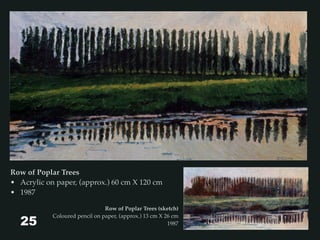 Row of Poplar Trees
• Acrylic on paper, (approx.) 60 cm X 120 cm
• 1987
Row of Poplar Trees (sketch)
Coloured pencil on paper, (approx.) 13 cm X 26 cm
198725
 