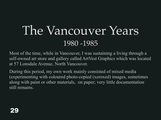 The Vancouver Years
1980 -1985
Most of the time, while in Vancouver, I was sustaining a living through a
self-owned art store and gallery called ArtVest Graphics which was located
at 57 Lonsdale Avenue, North Vancouver.
During this period, my own work mainly consisted of mixed media
(experimenting with coloured photo-copied (xeroxed) images, sometimes
along with paint or other materials, on paper; very little documentation
still remains.
29
 