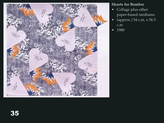 35
Hearts for Bomber
• Collage plus other
paper-based mediums
• (approx.) 54 c.m. x 56.5
c.m
• 1980
 