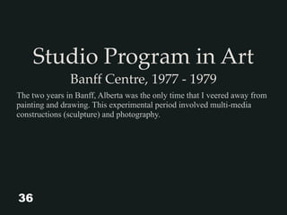 Studio Program in Art
Banff Centre, 1977 - 1979
The two years in Banff, Alberta was the only time that I veered away from
painting and drawing. This experimental period involved multi-media
constructions (sculpture) and photography.
36
 
