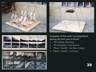 Examples of the work I accomplished
during the ﬁrst year in Banff.
1. The Sailing Maching
2. The Floating Grass Square
3. Photo “sketch”, the Bow Valley.
4. Photo “sketch”, rock face
39
 