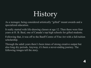 History
As a teenager, being considered artistically “gifted” meant awards and a
specialized education.
It really started with life-drawing classes at age 12. Then there were four
years at H. B. Beal, one of Canada’s top high schools for gifted students.
Following that, it was off to the Banff Centre of Fine Art with a full-tuition
scholarship.
Through the adult years there’s been times of strong creative output but
also long dry periods. Anyway, it’s been a never-ending journey. The
following images tell the story.
4
 