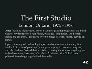 The First Studio
London, Ontario, 1975 - 1976
After finishing high school, I took a summer painting program at the Banff
Centre. My instructor, Brian Fisher, was a real inspiration. As I recall,
during the program, I produced over 60 pieces of work, mostly acrylic on
paper.
Upon returning to London, I got a job in a local restaurant and my first
studio, I did a lot of paintings (some paintings up to two meters square)
and also had my first exhibitions. When, closing the studio everything had
to be thrown out, However, after about 5 minutes, all of it had been
pilfered from the garbage behind the studio.
42
 