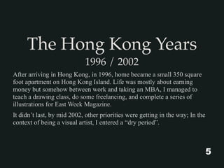 The Hong Kong Years
1996 / 2002
After arriving in Hong Kong, in 1996, home became a small 350 square
foot apartment on Hong Kong Island. Life was mostly about earning
money but somehow between work and taking an MBA, I managed to
teach a drawing class, do some freelancing, and complete a series of
illustrations for East Week Magazine.
It didn’t last, by mid 2002, other priorities were getting in the way; In the
context of being a visual artist, I entered a “dry period”.
5
 