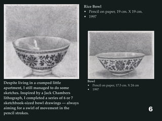 Bowl
• Pencil on paper, 17.5 cm. X 24 cm
• 1997
Despite living in a cramped little
apartment, I still managed to do some
sketches. Inspired by a Jack Chambers
lithograph, I completed a series of 6 or 7
sketchbook-sized bowl drawings — always
aiming for a swirl of movement in the
pencil strokes.
Rice Bowl
• Pencil on paper, 19 cm. X 19 cm.
• 1997
6
 