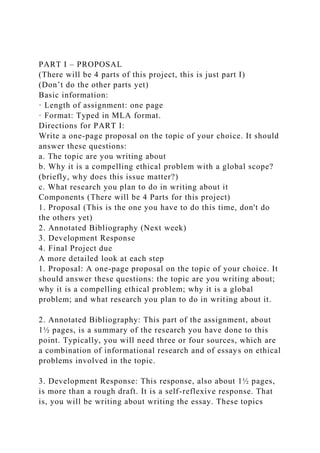 PART I – PROPOSAL
(There will be 4 parts of this project, this is just part I)
(Don’t do the other parts yet)
Basic information:
· Length of assignment: one page
· Format: Typed in MLA format.
Directions for PART I:
Write a one-page proposal on the topic of your choice. It should
answer these questions:
a. The topic are you writing about
b. Why it is a compelling ethical problem with a global scope?
(briefly, why does this issue matter?)
c. What research you plan to do in writing about it
Components (There will be 4 Parts for this project)
1. Proposal (This is the one you have to do this time, don't do
the others yet)
2. Annotated Bibliography (Next week)
3. Development Response
4. Final Project due
A more detailed look at each step
1. Proposal: A one-page proposal on the topic of your choice. It
should answer these questions: the topic are you writing about;
why it is a compelling ethical problem; why it is a global
problem; and what research you plan to do in writing about it.
2. Annotated Bibliography: This part of the assignment, about
1½ pages, is a summary of the research you have done to this
point. Typically, you will need three or four sources, which are
a combination of informational research and of essays on ethical
problems involved in the topic.
3. Development Response: This response, also about 1½ pages,
is more than a rough draft. It is a self-reflexive response. That
is, you will be writing about writing the essay. These topics
 