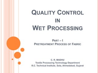 QUALITY CONTROL
IN
WET PROCESSING
PART – I
PRETREATMENT PROCESS OF FABRIC
C. R. MADHU
Textile Processing Technology Department
R.C. Technical Institute, Sola, Ahmedabad, Gujarat
 