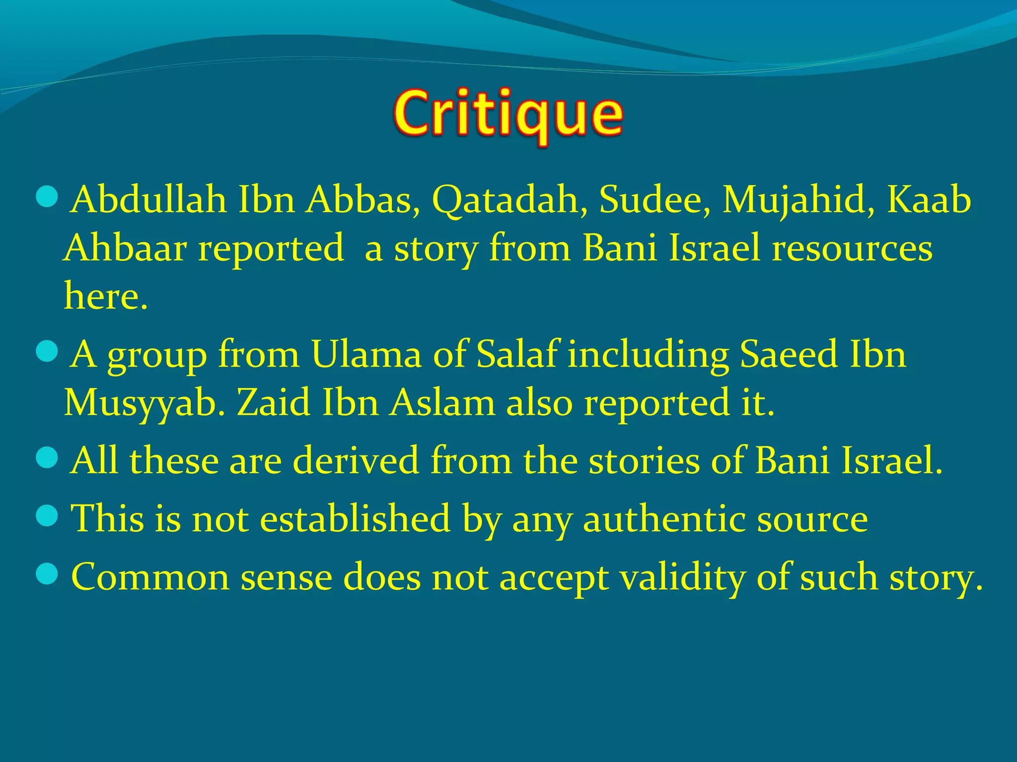 Abdullah Ibn Abbas, Qatadah, Sudee, Mujahid, Kaab
Ahbaar reported a story from Bani Israel resources
here.
A group from Ulama of Salaf including Saeed Ibn
Musyyab. Zaid Ibn Aslam also reported it.
All these are derived from the stories of Bani Israel.
This is not established by any authentic source
Common sense does not accept validity of such story.
 