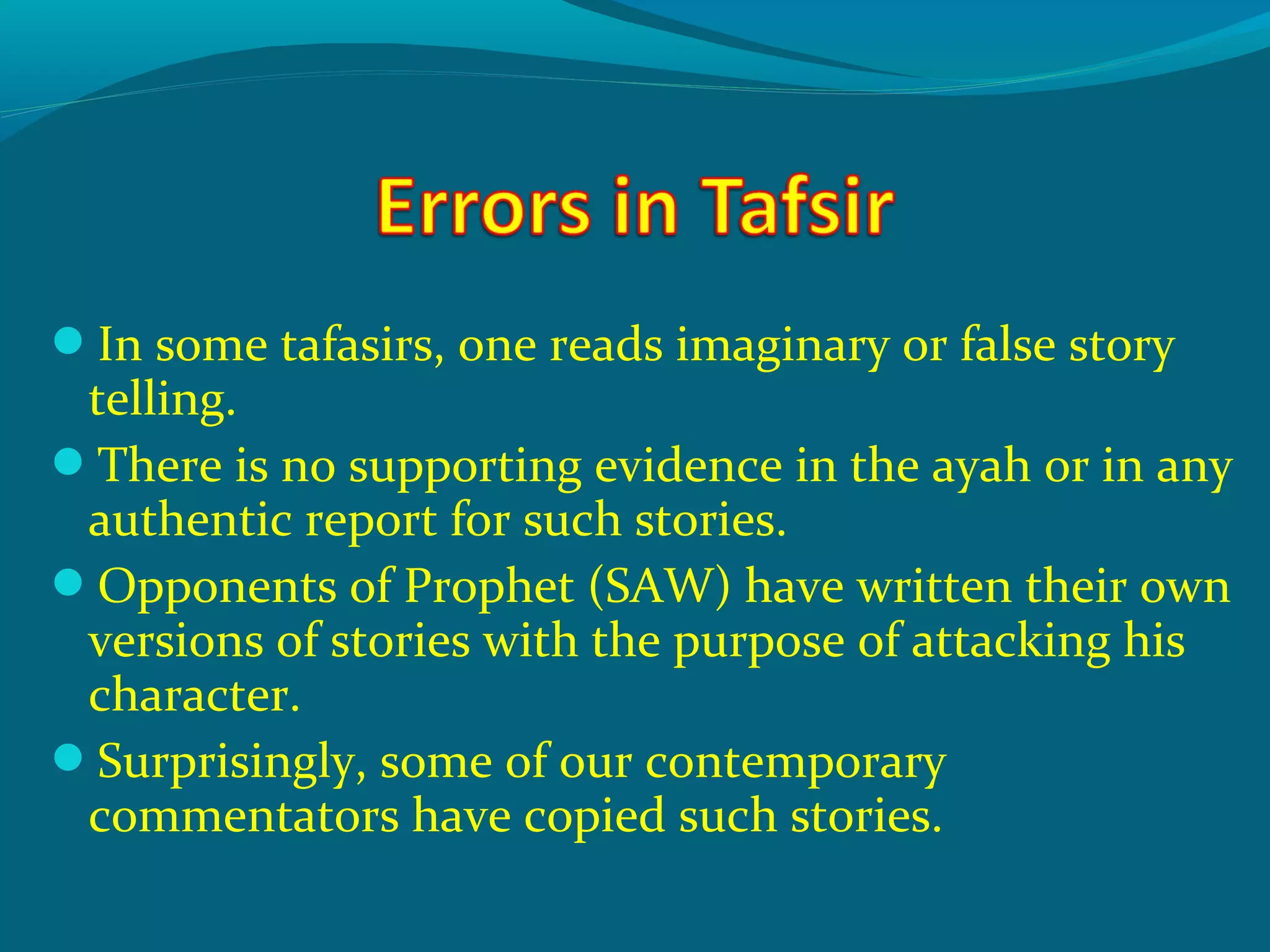 In some tafasirs, one reads imaginary or false story
telling.
There is no supporting evidence in the ayah or in any
authentic report for such stories.
Opponents of Prophet (SAW) have written their own
versions of stories with the purpose of attacking his
character.
Surprisingly, some of our contemporary
commentators have copied such stories.
 