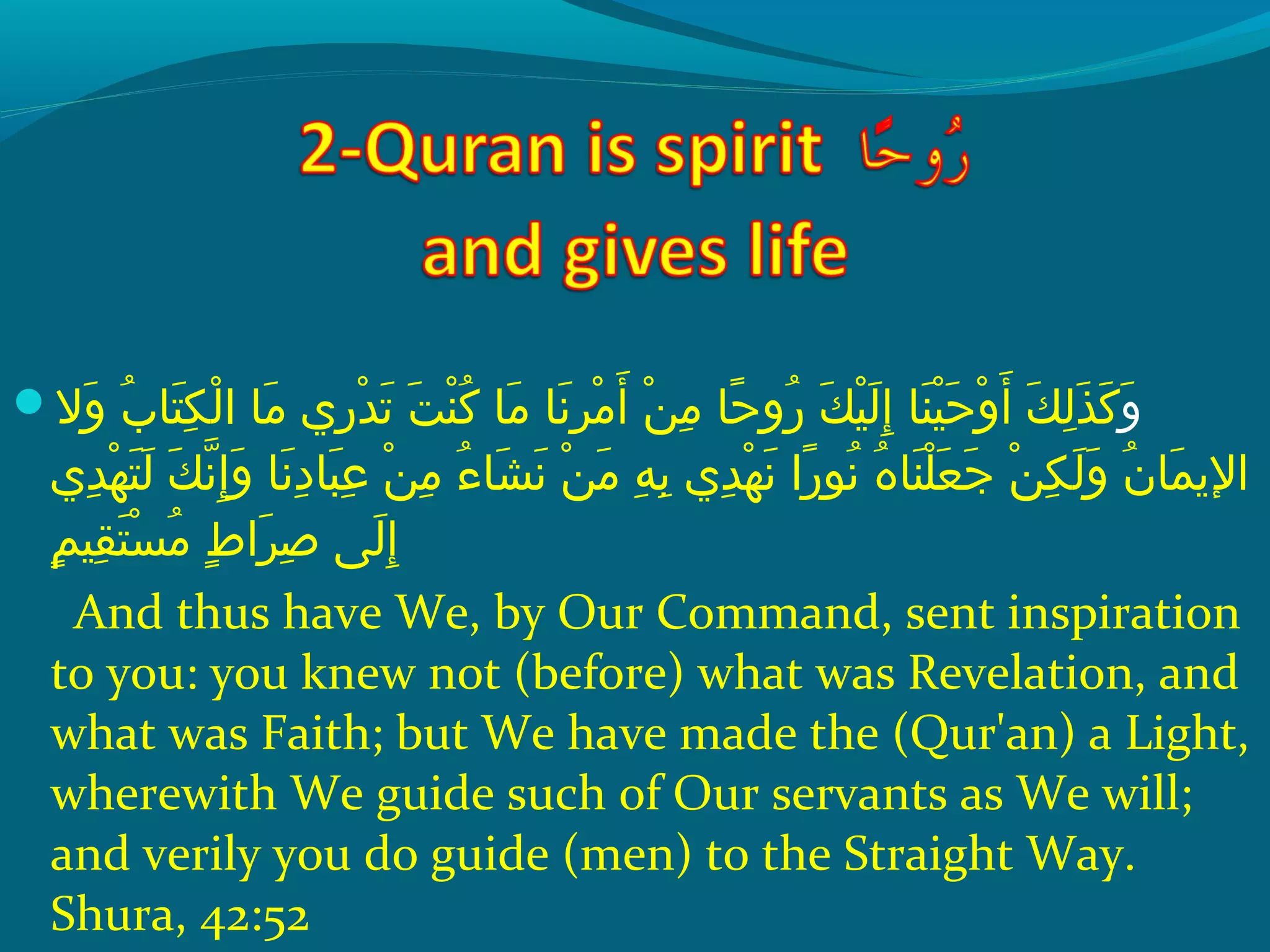  ‫و‬ ‫والإ‬َ   ‫بإ‬ُ ‫ق‬ ‫تلا‬َ  ‫ك‬ِ‫ح‬ ‫ل‬ْ ‫َد‬ ‫ملاإ ا‬َ   ‫ر يإ‬ِ‫ح‬ ‫د‬ْ ‫َد‬ ‫َت‬َ   ‫تإ‬َ  ‫ن‬ْ ‫َد‬ ‫َك‬ُ ‫ق‬  ‫ملاإ‬َ   ‫َنلاإ‬َ  ‫ر‬ِ‫ح‬ ‫م‬ْ ‫َد‬ ‫أ‬َ   ‫نإ‬ْ ‫َد‬ ‫م‬ِ‫ح‬  ‫حلاإ‬ً‫ ا‬ ‫رو‬ُ ‫ق‬  ‫كإ‬َ  ‫ني‬ْ ‫َد‬ ‫ل‬َ  ‫إ‬ِ‫ح‬  ‫نلاإ‬َ  ‫ني‬ْ ‫َد‬ ‫ح‬َ  ‫و‬ْ ‫َد‬ ‫أ‬َ   ‫كإ‬َ  ‫ل‬ِ‫ح‬ ‫ذ‬َ  ‫َك‬َ  َ 
 ‫د يإ‬ِ‫ح‬ ‫ه‬ْ ‫َد‬ ‫ت‬َ  ‫ل‬َ   ‫كإ‬َ  ‫َن‬ّ‫ِه‬ ‫إ‬ِ‫ح‬ ‫و‬َ   ‫َنلاإ‬َ  ‫د‬ِ‫ح‬ ‫بلا‬َ  ‫ع‬ِ‫ح‬  ‫نإ‬ْ ‫َد‬ ‫م‬ِ‫ح‬  ‫ءإ‬ُ ‫ق‬ ‫شلا‬َ  ‫َن‬َ   ‫نإ‬ْ ‫َد‬ ‫م‬َ   ‫هإ‬ِ‫ح‬ ‫ب‬ِ‫ح‬  ‫د يإ‬ِ‫ح‬ ‫ه‬ْ ‫َد‬ ‫َن‬َ   ‫راإ‬ً‫ ا‬ ‫َنو‬ُ ‫ق‬  ‫هإ‬ُ ‫ق‬ ‫نلا‬َ  ‫َل‬ْ ‫َد‬ ‫ع‬َ  ‫ج‬َ   ‫نإ‬ْ ‫َد‬ ‫ك‬ِ‫ح‬ ‫ل‬َ  ‫و‬َ   ‫نإ‬ُ ‫ق‬ ‫ملا‬َ  ‫الي‬
‫م‬ٍ ‫قني‬ِ‫ح‬ ‫ت‬َ  ‫س‬ْ ‫َد‬ ‫م‬ُ ‫ق‬  ‫طإ‬ٍ ‫را‬َ  ‫ص‬ِ‫ح‬  ‫ل ىإ‬َ  ‫إ‬ِ‫ح‬
And thus have We, by Our Command, sent inspiration
to you: you knew not (before) what was Revelation, and
what was Faith; but We have made the (Qur'an) a Light,
wherewith We guide such of Our servants as We will;
and verily you do guide (men) to the Straight Way.
Shura, 42:52
 