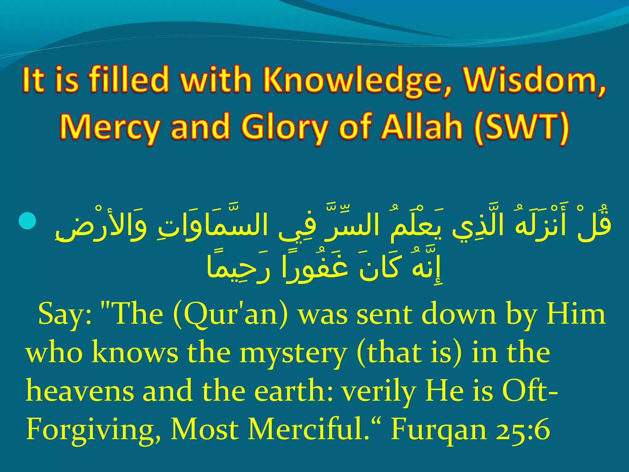 ‫إ‬ ‫ضإ‬ِ‫ح‬ ‫ر‬ْ ‫َد‬ ‫وال‬َ   ‫تإ‬ِ‫ح‬ ‫وا‬َ  ‫ملا‬َ  ‫س‬ّ‫ِه‬ ‫ف يإ ال‬ِ‫ح‬  ‫رإ‬ّ‫ِه‬ ‫س‬ّ‫ َن‬ ‫مإ ال‬ُ ‫ق‬ ‫َل‬َ  ‫ع‬ْ ‫َد‬ ‫ي‬َ   ‫ذ يإ‬ِ‫ح‬ ‫ل‬ّ‫ِه‬ ‫هإ ا‬ُ ‫ق‬ ‫ل‬َ  ‫ز‬َ  ‫َن‬ْ ‫َد‬ ‫أ‬َ   ‫لإ‬ْ ‫َد‬ ‫ق‬ُ ‫ق‬
‫ملا‬ً‫ ا‬ ‫حني‬ِ‫ح‬ ‫ر‬َ   ‫راإ‬ً‫ ا‬ ‫فو‬ُ ‫ق‬ ‫غ‬َ   ‫نإ‬َ  ‫َكلا‬َ   ‫هإ‬ُ ‫ق‬ ‫َن‬ّ‫ِه‬ ‫إ‬ِ‫ح‬
Say: The (Qur'an) was sent down by Him
who knows the mystery (that is) in the
heavens and the earth: verily He is Oft-
Forgiving, Most Merciful.“ Furqan 25:6
 
