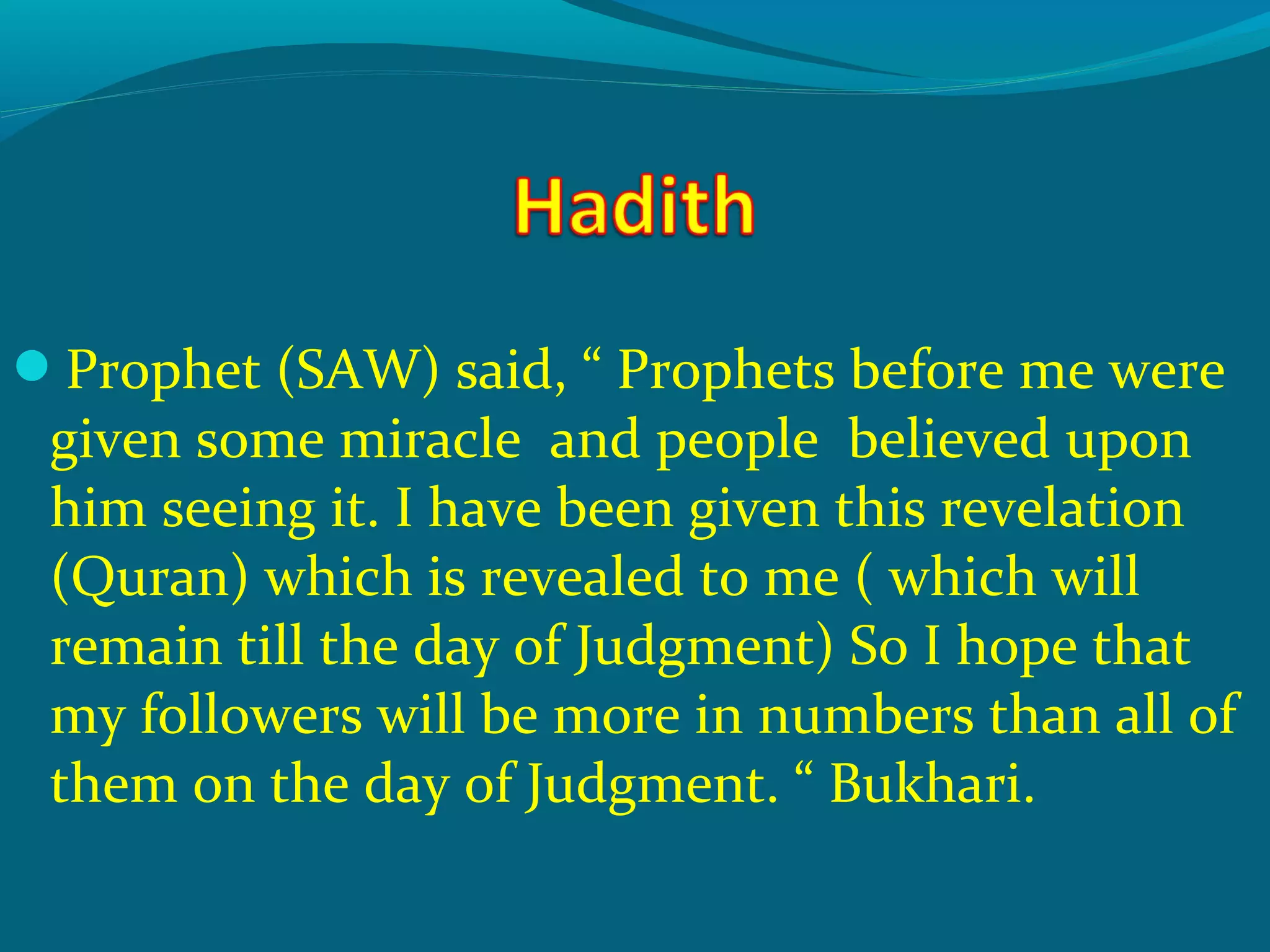 Prophet (SAW) said, “ Prophets before me were
given some miracle and people believed upon
him seeing it. I have been given this revelation
(Quran) which is revealed to me ( which will
remain till the day of Judgment) So I hope that
my followers will be more in numbers than all of
them on the day of Judgment. “ Bukhari.
 