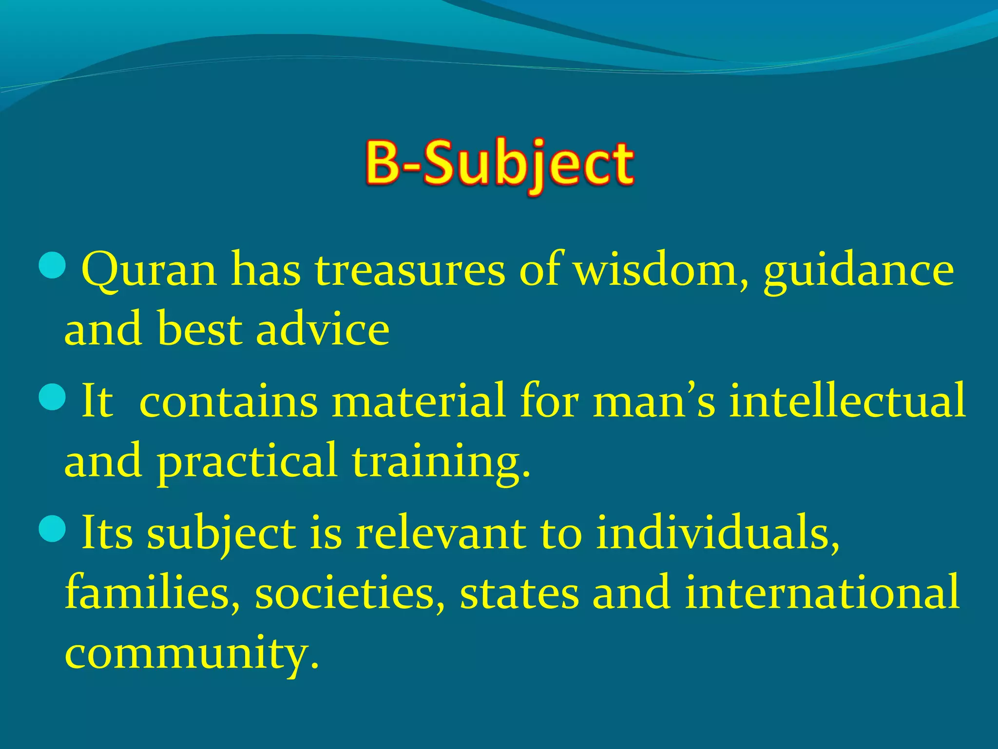Quran has treasures of wisdom, guidance
and best advice
It contains material for man’s intellectual
and practical training.
Its subject is relevant to individuals,
families, societies, states and international
community.
 